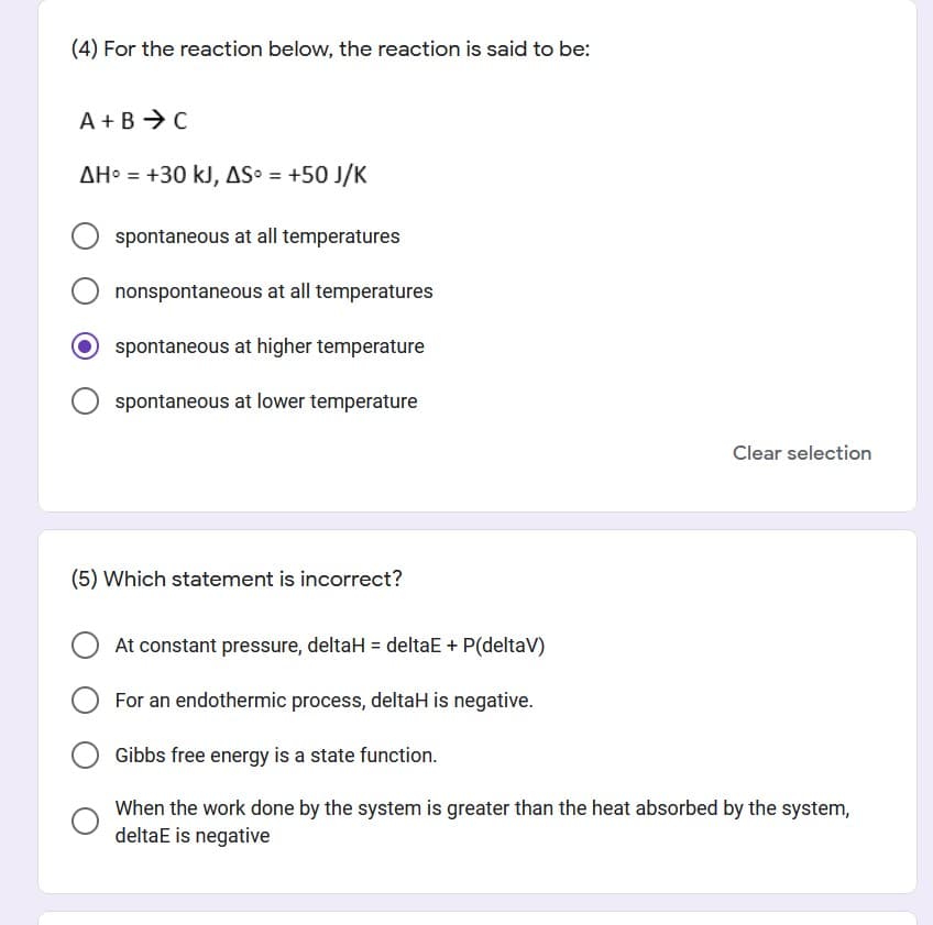 (4) For the reaction below, the reaction is said to be:
A +B → C
AH = +30 kJ, AS = +50 J/K
spontaneous at all temperatures
nonspontaneous at all temperatures
O spontaneous at higher temperature
spontaneous at lower temperature
Clear selection
(5) Which statement is incorrect?
At constant pressure, deltaH = deltaE + P(deltaV)
For an endothermic process, deltaH is negative.
Gibbs free energy is a state function.
When the work done by the system is greater than the heat absorbed by the system,
deltaE is negative
