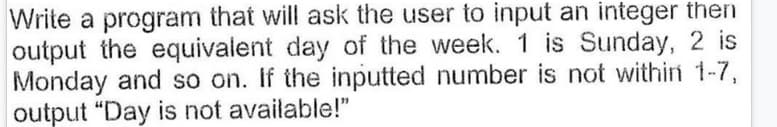 Write a program that will ask the user to input an integer then
output the equivalent day of the week. 1 is Sunday, 2 is
Monday and so on. If the inputted number is not withii 1-7,
output "Day is not available!"
