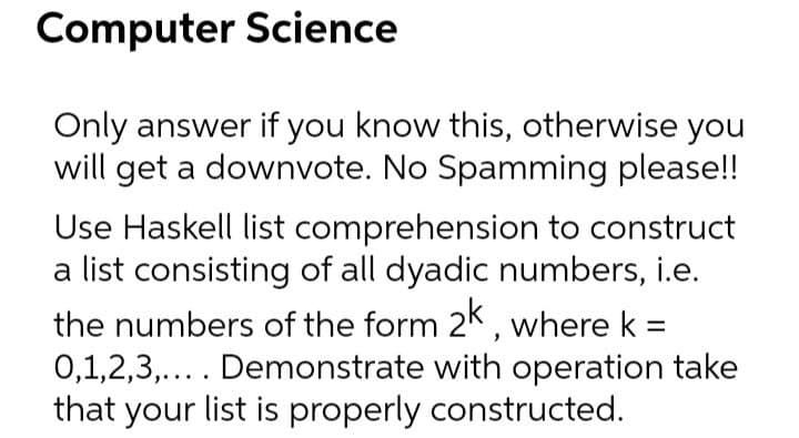 Computer Science
Only answer if you know this, otherwise you
will get a downvote. No Spamming please!!
Use Haskell list comprehension to construct
a list consisting of all dyadic numbers, i.e.
the numbers of the form 2k, where k =
0,1,2,3,.... Demonstrate with operation take
that your list is properly constructed.
