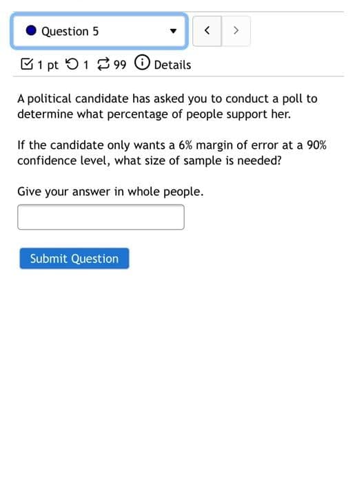 Question 5
>
B1 pt O1 2 99 O Details
A political candidate has asked you to conduct a poll to
determine what percentage of people support her.
If the candidate only wants a 6% margin of error at a 90%
confidence level, what size of sample is needed?
Give your answer in whole people.
Submit Question
