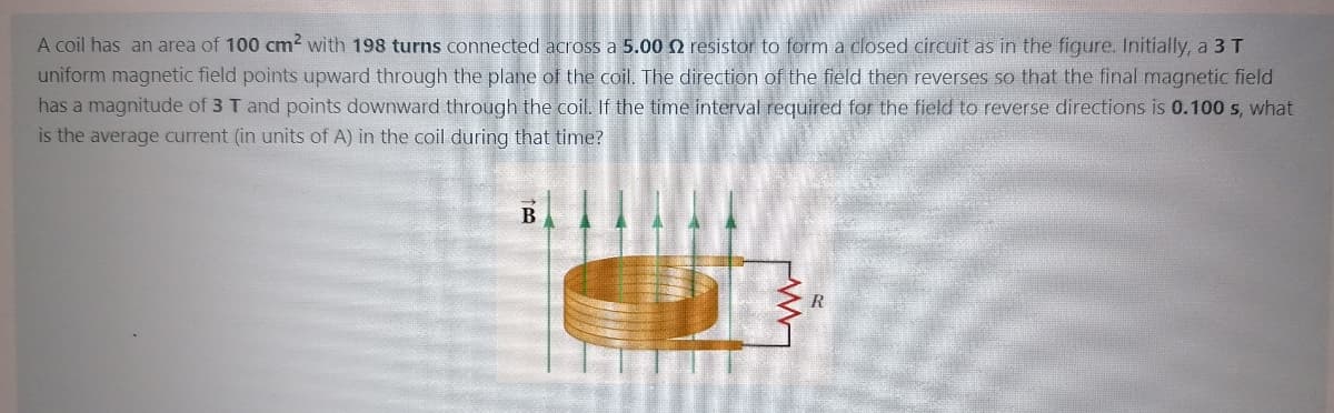 A coil has an area of 100 cm2 with 198 turns connected across a 5.00 Q resistor to form a closed circuit as in the figure. Initially, a 3 T
uniform magnetic field points upward through the plane of the coil. The direction of the field then reverses so that the final magnetic field
has a magnitude of 3 T and points downward through the coil. If the time interval required for the field to reverse directions is 0.100 s, what
is the average current (in units of A) in the coil during that time?
B
