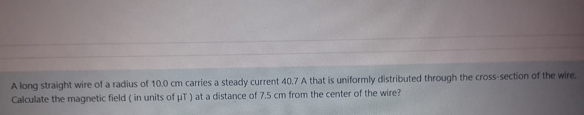 A long straight wire of a radius of 10.0 cm carries a steady current 40.7 A that is uniformly distributed through the cross-section of the wire.
Calculate the magnetic field ( in units of uT) at a distance of 7.5 cm from the center of the wire?
