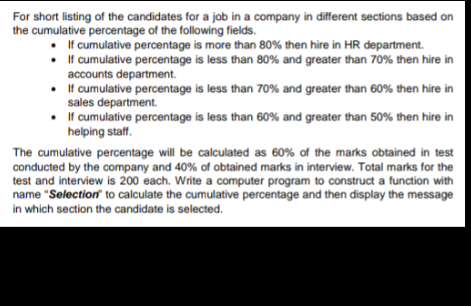 For short listing of the candidates for a job in a company in different sections based on
the cumulative percentage of the following fields.
• I f cumulative percentage is more than 80% then hire in HR department.
• If cumulative percentage is less than 80% and greater than 70% then hire in
accounts department.
• If cumulative percentage is less than 70% and greater than 60% then hire in
sales department.
• f cumulative percentage is less than 60% and greater than 50% then hire in
helping staff.
The cumulative percentage will be calculated as 60% of the marks obtained in test
conducted by the company and 40% of obtained marks in interview. Total marks for the
test and interview is 200 each. Write a computer program to construct a function with
name "Selection to calculate the cumulative percentage and then display the message
in which section the candidate is selected.

