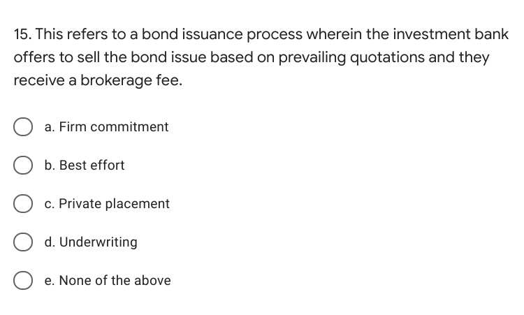 15. This refers to a bond issuance process wherein the investment bank
offers to sell the bond issue based on prevailing quotations and they
receive a brokerage fee.
a. Firm commitment
O b. Best effort
c. Private placement
d. Underwriting
e. None of the above
