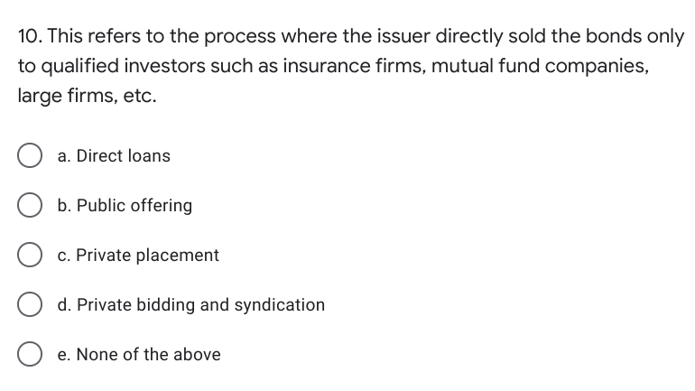 10. This refers to the process where the issuer directly sold the bonds only
to qualified investors such as insurance firms, mutual fund companies,
large firms, etc.
a. Direct loans
b. Public offering
c. Private placement
d. Private bidding and syndication
e. None of the above
