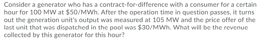 Consider a generator who has a contract-for-difference with a consumer for a certain
hour for 100 MW at $50/MWh. After the operation time in question passes, it turns
out the generation unit's output was measured at 105 MW and the price offer of the
last unit that was dispatched in the pool was $30/MWh. What will be the revenue
collected by this generator for this hour?
