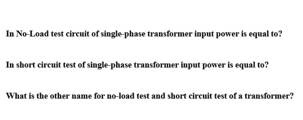 In No-Load test circuit of single-phase transformer input power is equal to?
In short circuit test of single-phase transformer input power is equal to?
What is the other name for no-load test and short circuit test of a transformer?

