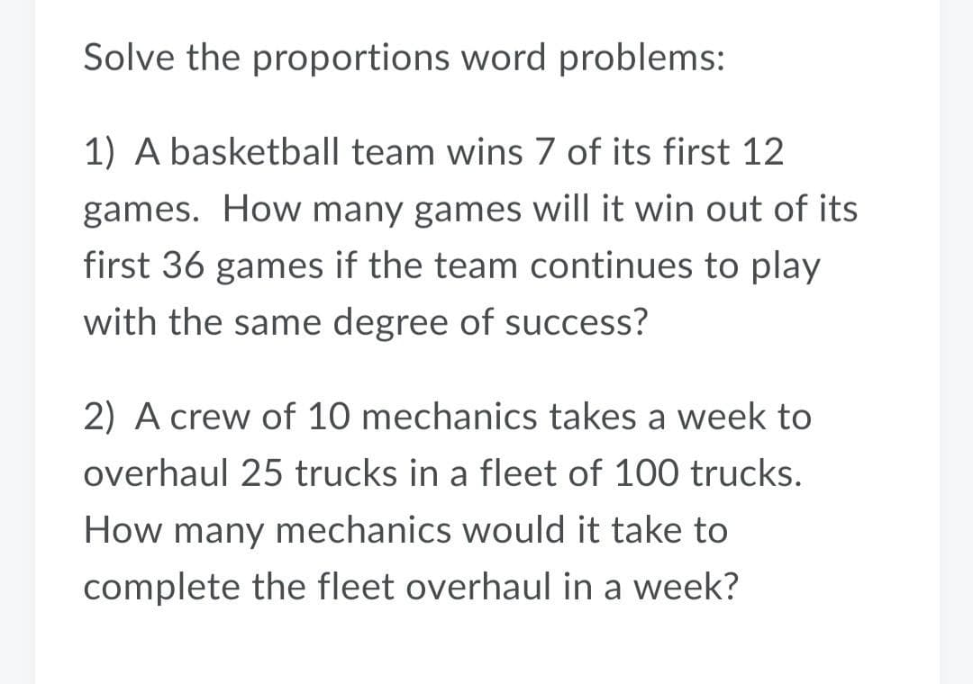 Solve the proportions word problems:
1) A basketball team wins 7 of its first 12
games. How many games will it win out of its
first 36 games if the team continues to play
with the same degree of success?
2) A crew of 10 mechanics takes a week to
overhaul 25 trucks in a fleet of 100 trucks.
How many mechanics would it take to
complete the fleet overhaul in a week?
