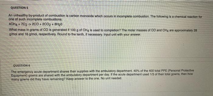 QUESTION S
An unhealthy by-product of combustion is carbon monoxide which occurs in incomplete combustion. The following is a chemical reaction for
one of such incomplete combustions:
4CH4 + 702 -> 200 + 2002 + 8H20
What mass in grams of CO is generated if 100 g of CH4 is used to completion? The molar masses of CO and CH4 are approximately 28
g/mol and 16 g/mol, respectively. Round to the tenth, if necessary. Input unit with your answer.
QUESTION 6
The emergency acute department shares their supplies with the ambulatory department. 40% of the 400 total PPE (Personal Protective
Equipment) gowns are shared with the ambulatory department per day. If the acute department used 1/3 of their total gowns, then how
many gowns did they have remaining? Keep answer to the one. No unit needed.
