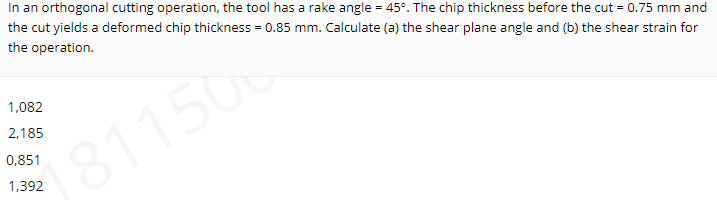 In an orthogonal cutting operation, the tool has a rake angle = 45°. The chip thickness before the cut = 0.75 mm and
the cut yields a deformed chip thickness = 0.85 mm. Calculate (a) the shear plane angle and (b) the shear strain for
the operation.
1,082
2,185
0,851
181150
1,392
