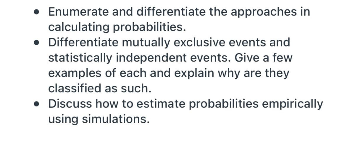 • Enumerate and differentiate the approaches in
calculating probabilities.
• Differentiate mutually exclusive events and
statistically independent events. Give a few
examples of each and explain why are they
classified as such.
• Discuss how to estimate probabilities empirically
using simulations.
