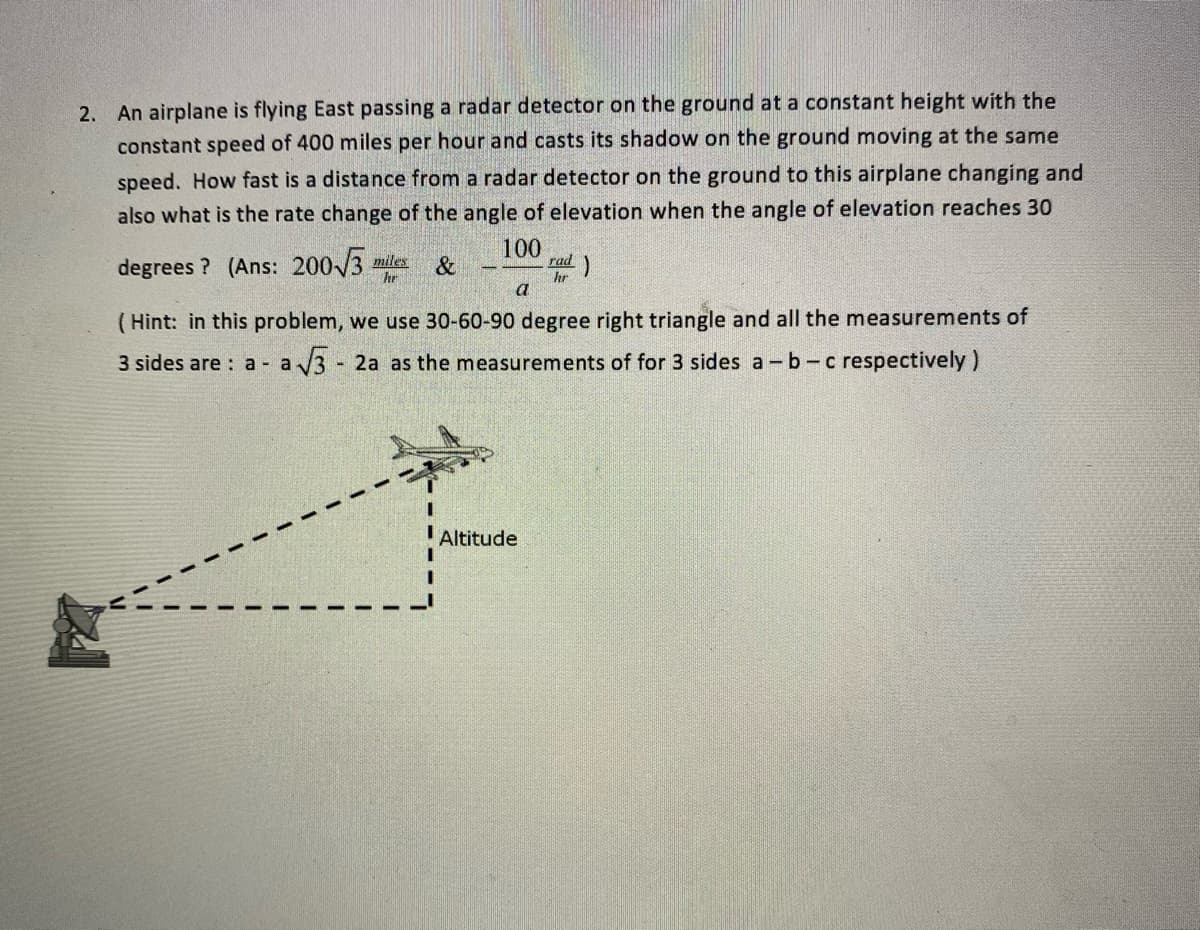 2. An airplane is flying East passing a radar detector on the ground ata constant height with the
constant speed of 400 miles per hour and casts its shadow on the ground moving at the same
speed. How fast is a distance from a radar detector on the ground to this airplane changing and
also what is the rate change of the angle of elevation when the angle of elevation reaches 30
degrees ? (Ans: 200/3 miles &
100
rad)
hr
hr
a
( Hint: in this problem, we use 30-60-90 degree right triangle and all the measurements of
3 sides are : a - a
3 -
- 2a as the measurements of for 3 sides a -b-c respectively)
Altitude
