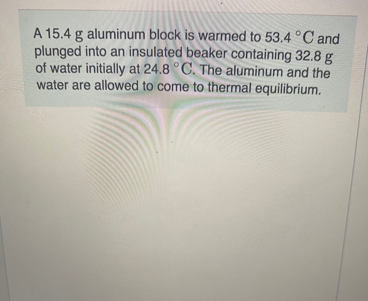 A 15.4 g aluminum block is warmed to 53.4 °C and
plunged into an insulated beaker containing 32.8 g
of water initially at 24.8 °C. The aluminum and the
water are allowed to come to thermal equilibrium.
