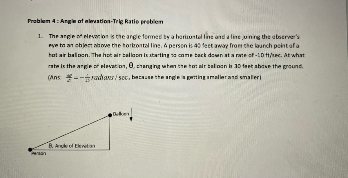 Problem 4: Angle of elevation-Trig Ratio problem
1. The angle of elevation is the angle formed by a horizontal line and a line joining the observer's
eye to an object above the horizontal line. A person is 40 feet away from the launch point of a
hot air balloon. The hot air balloon is starting to come back down at a rate of -10 ft/sec. At what
rate is the angle of elevation, 0, changing when the hot air balloon is 30 feet above the ground.
(Ans: de = -radians / sec, because the angle is getting smaller and smaller)
Balloon
8, Angle of Elevation
Person

