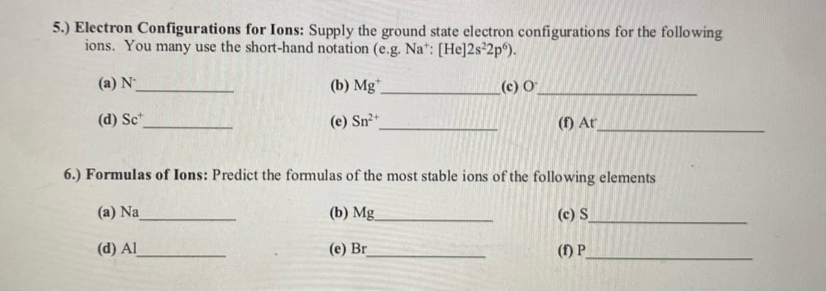 5.) Electron Configurations for Ions: Supply the ground state electron configurations for the following
ions. You many use the short-hand notation (e.g. Na*: [He]2s 2p°).
(a) N
(b) Mg*.
(c) O
(d) Sc*
(e) Sn2+
(f) Ar
6.) Formulas of Ions: Predict the formulas of the most stable ions of the following elements
(a) Na
(b) Mg
(c) S
(d) Al
(e) Br
(f) P
