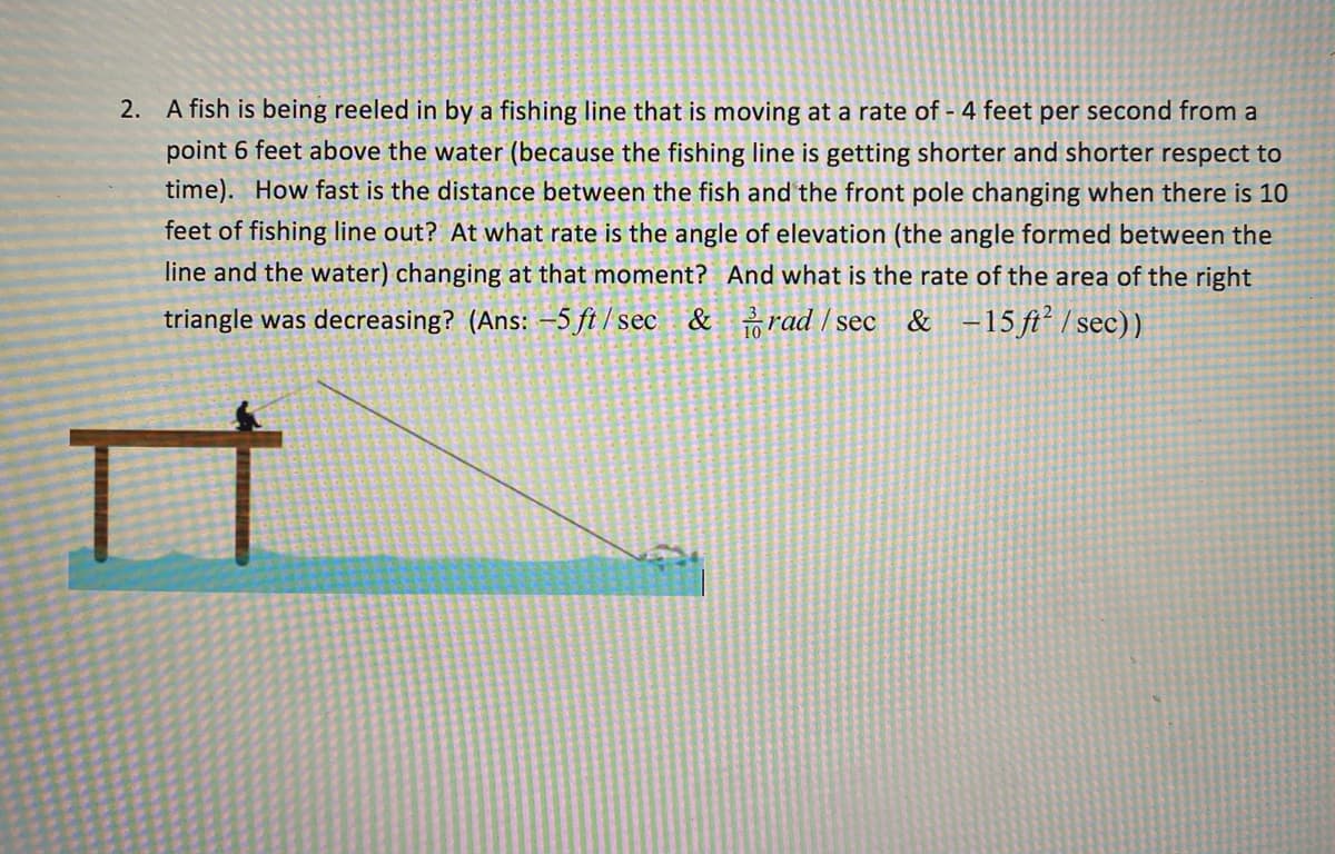 2. A fish is being reeled in by a fishing line that is moving at a rate of - 4 feet per second from a
point 6 feet above the water (because the fishing line is getting shorter and shorter respect to
time). How fast is the distance between the fish and the front pole changing when there is 10
feet of fishing line out? At what rate is the angle of elevation (the angle formed between the
line and the water) changing at that moment? And what is the rate of the area of the right
triangle was decreasing? (Ans: –5 ft / sec & rad / sec
& -15ft² /sec))
