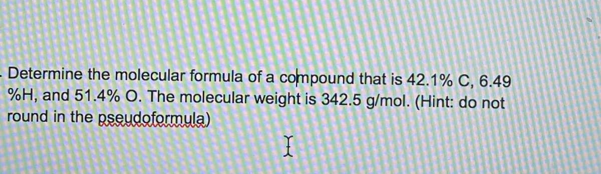 Determine the molecular formula of a compound that is 42.1% C, 6.49
%H, and 51.4% O. The molecular weight is 342.5 g/mol. (Hint: do not
round in the pseudoformula)
