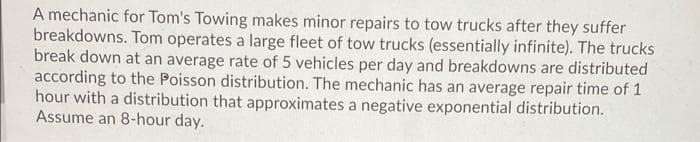 A mechanic for Tom's Towing makes minor repairs to tow trucks after they suffer
breakdowns. Tom operates a large fleet of tow trucks (essentially infinite). The trucks
break down at an average rate of 5 vehicles per day and breakdowns are distributed
according to the Poisson distribution. The mechanic has an average repair time of 1
hour with a distribution that approximates a negative exponential distribution.
Assume an 8-hour day.
