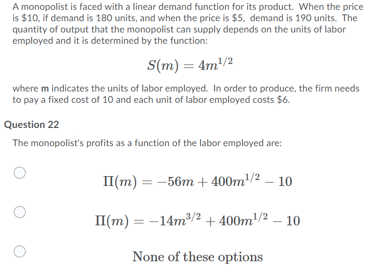 A monopolist is faced with a linear demand function for its product. When the price
is $10, if demand is 180 units, and when the price is $5, demand is 190 units. The
quantity of output that the monopolist can supply depends on the units of labor
employed and it is determined by the function:
S(m) = 4m/2
where m indicates the units of labor employed. In order to produce, the firm needs
to pay a fixed cost of 10 and each unit of labor employed costs $6.
Question 22
The monopolist's profits as a function of the labor employed are:
П(т) -
= -56m + 400m/² – 10
II(m) = -14m³/2 + 400m/2 – 10
None of these options
