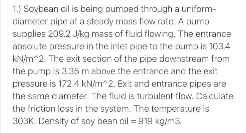 1.) Soybean oil is being pumped through a uniform-
diameter pipe at a steady mass flow rate. A pump
supplies 209.2 J/kg mass of fluid flowing. The entrance
absolute pressure in the inlet pipe to the pump is 103.4
kN/m^2. The exit section of the pipe downstream from
the pump is 3.35 m above the entrance and the exit
pressure is 172.4 kN/m^2. Exit and entrance pipes are
the same diameter. The fluid is turbulent flow. Calculate
the friction loss in the system. The temperature is
303K. Density of soy bean oil = 919 kg/m3.