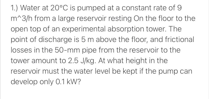 1.) Water at 20°C is pumped at a constant rate of 9
m^3/h from a large reservoir resting On the floor to the
open top of an experimental absorption tower. The
point of discharge is 5 m above the floor, and frictional
losses in the 50-mm pipe from the reservoir to the
tower amount to 2.5 J/kg. At what height in the
reservoir must the water level be kept if the pump can
develop only 0.1 kW?