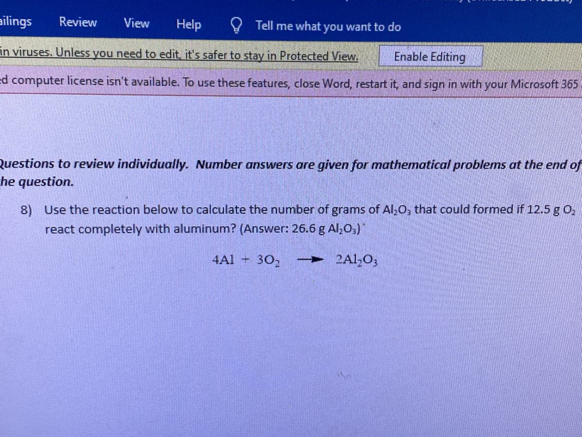 ailings Review View Help
Enable Editing
in viruses. Unless you need to edit, it's safer to stay in Protected View.
ed computer license isn't available. To use these features, close Word, restart it, and sign in with your Microsoft 365
Tell me what you want to do
Questions to review individually. Number answers are given for mathematical problems at the end of
he question.
8) Use the reaction below to calculate the number of grams of Al₂O, that could formed if 12.5 g 0₂
react completely with aluminum? (Answer: 26.6 g Al₂O3)
30₂ - 2Al₂O3
4A1