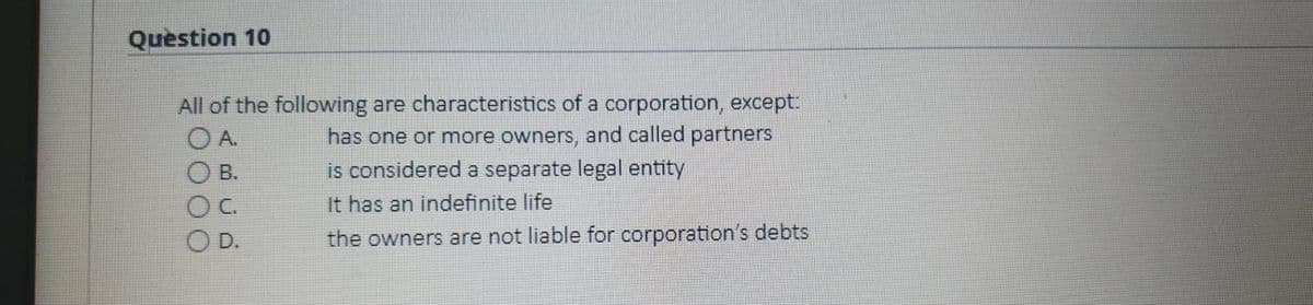 Question 10
All of the following are characteristics of a corporation, except:
A.
has one or more owners, and called partners
is considered a separate legal entity
O B.
OC.
It has an indefinite life
D.
the owners are not liable for corporation's debts
