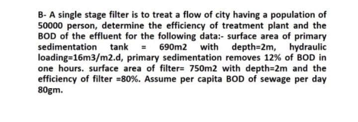 B- A single stage filter is to treat a flow of city having a population of
50000 person, determine the efficiency of treatment plant and the
BOD of the effluent for the following data:- surface area of primary
sedimentation
tank = 690m2 with depth3D2m,
hydraulic
loading=16m3/m2.d, primary sedimentation removes 12% of BOD in
one hours. surface area of filter= 750m2 with depth=2m and the
efficiency of filter =80%. Assume per capita BOD of sewage per day
80gm.
