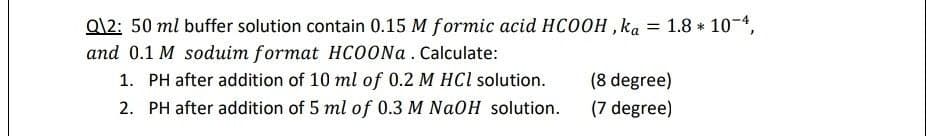 =
Q\2: 50 ml buffer solution contain 0.15 M formic acid HCOOH, ka
and 0.1 M soduim format HCOONa. Calculate:
(8 degree)
1. PH after addition of 10 ml of 0.2 M HCl solution.
2. PH after addition of 5 ml of 0.3 M NaOH solution.
(7 degree)
1.8 * 10-4,