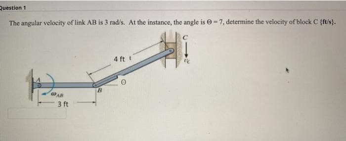 Question 1
The angular velocity of link AB is 3 rad/s. At the instance, the angle is O= 7, determine the velocity of block C {ft/s}.
4 ft t
B.
cO AB
3 ft
