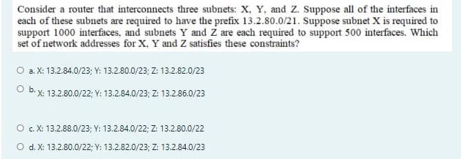 Consider a router that interconnects three subnets: X, Y, and Z. Suppose all of the interfaces in
each of these subnets are required to have the prefix 13.2.80.0/21. Suppose subnet X is required to
support 1000 interfaces, and subnets Y and Z are each required to support 500 interfaces. Which
set of network addresses for X, Y and Z satisfies these constraints?
O a. X: 13.2.84.0/23; Y: 13.2.80.0/23; Z: 13.2.82.0/23
Ob.
X: 13.2.80.0/22; Y: 13.2.84.0/23; Z: 13.2.86.0/23
O . X: 13.2.88.0/23; Y: 13.2.84.0/22; Z: 13.2.80.0/22
O d. X: 13.2.80.0/22; Y: 13.2.82.0/23; Z: 13.2.84.0/23
