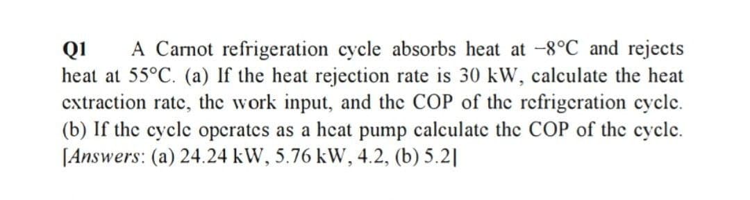 A Carnot refrigeration cycle absorbs heat at -8°C and rejects
Q1
heat at 55°C. (a) If the heat rejection rate is 30 kW, calculate the heat
extraction rate, the work input, and the COP of the refrigeration cycle.
(b) If the cycle operates as a hcat pump calculate the COP of the cyclc.
[Answers: (a) 24.24 kW, 5.76 kW, 4.2, (b) 5.2|
