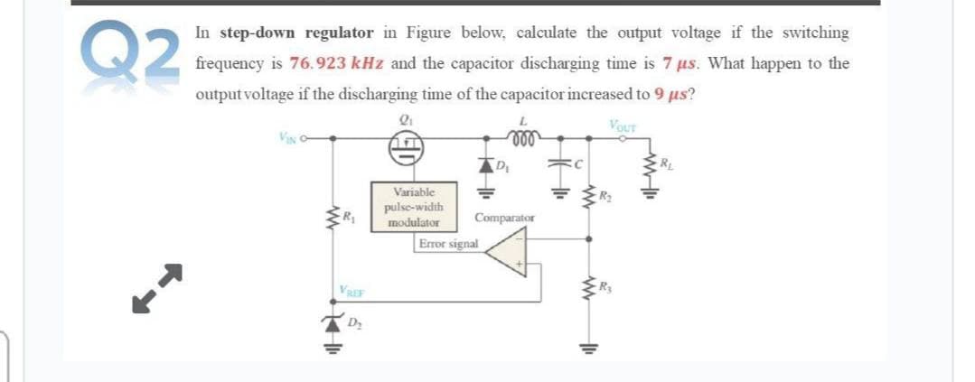 Q2
In step-down regulator in Figure below, calculate the output voltage if the switching
frequency is 76.923 kHz and the capacitor discharging time is 7 us. What happen to the
output voltage if the discharging time of the capacitor increased to 9 us?
VOUT
VING
ll
Variable
pulse-width
R2
modulator
Comparator
Error signal
VREF
Ry
D2
