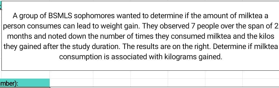 A group of BSMLS sophomores wanted to determine if the amount of milktea a
person consumes can lead to weight gain. They observed 7 people over the span of 2
months and noted down the number of times they consumed milktea and the kilos
they gained after the study duration. The results are on the right. Determine if milktea
consumption is associated with kilograms gained.
mber):
