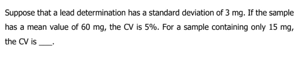 Suppose that a lead determination has a standard deviation of 3 mg. If the sample
has a mean value of 60 mg, the CV is 5%. For a sample containing only 15 mg,
the CV is
