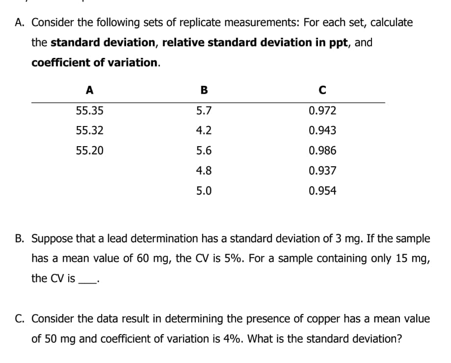 A. Consider the following sets of replicate measurements: For each set, calculate
the standard deviation, relative standard deviation in ppt, and
coefficient of variation.
A
В
55.35
5.7
0.972
55.32
4.2
0.943
55.20
5.6
0.986
4.8
0.937
5.0
0.954
B. Suppose that a lead determination has a standard deviation of 3 mg. If the sample
has a mean value of 60 mg, the CV is 5%. For a sample containing only 15 mg,
the CV is
C. Consider the data result in determining the presence of copper has a mean value
of 50 mg and coefficient of variation is 4%. What is the standard deviation?
