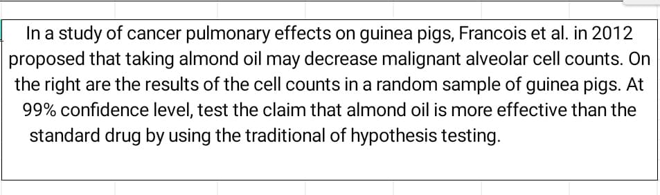 In a study of cancer pulmonary effects on guinea pigs, Francois et al. in 2012
proposed that taking almond oil may decrease malignant alveolar cell counts. On
the right are the results of the cell counts in a random sample of guinea pigs. At
99% confidence level, test the claim that almond oil is more effective than the
standard drug by using the traditional of hypothesis testing.
