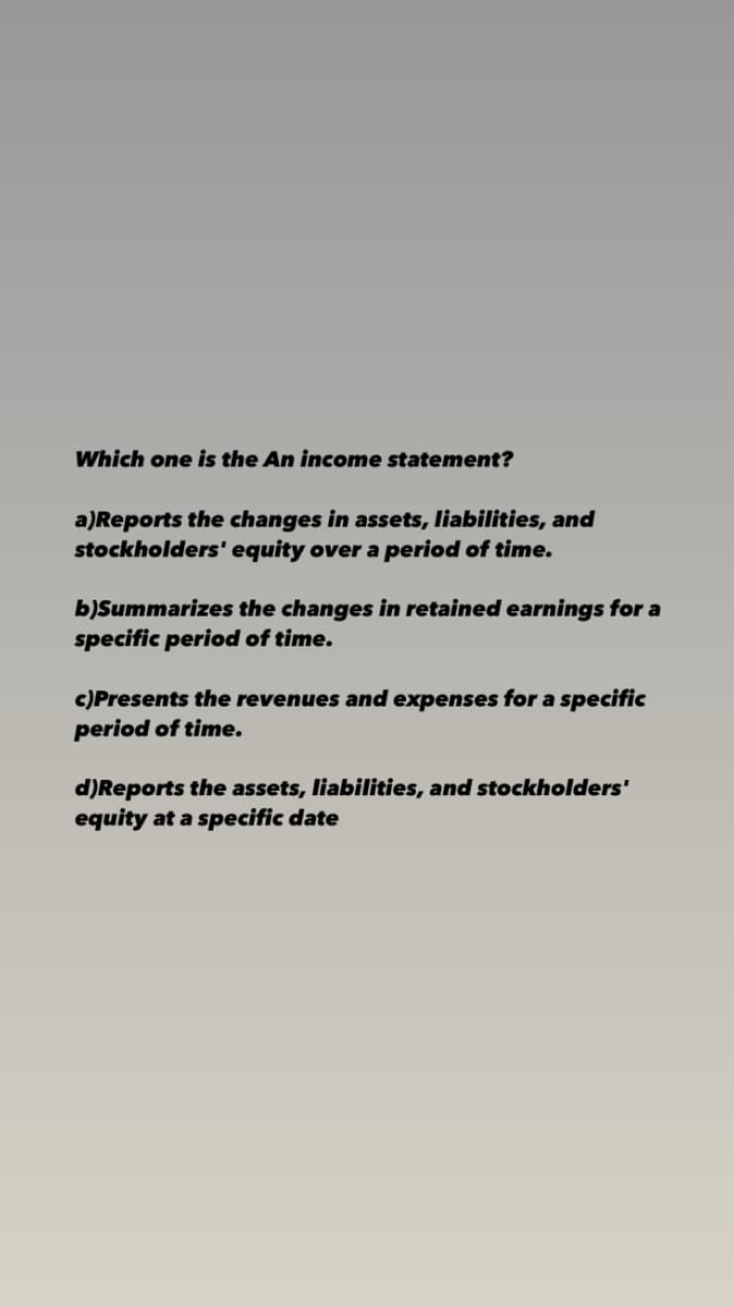 Which one is the An income statement?
a)Reports the changes in assets, liabilities, and
stockholders' equity over a period of time.
b)Summarizes the changes in retained earnings for a
specific period of time.
c)Presents the revenues and expenses for a specific
period of time.
d)Reports the assets, liabilities, and stockholders'
equity at a specific date
