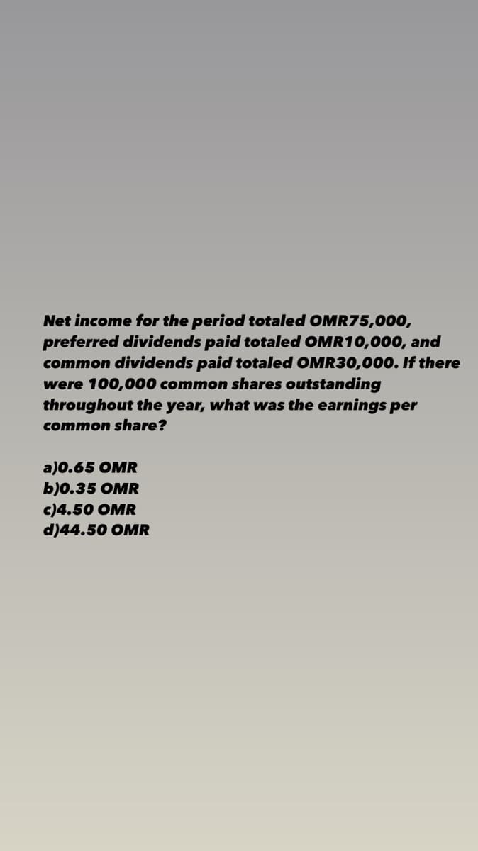 Net income for the period totaled OMR75,000,
preferred dividends paid totaled OMR10,000, and
common dividends paid totaled OMR30,000. If there
were 100,000 common shares outstanding
throughout the year, what was the earnings per
common share?
a)0.65 OMR
b)0.35 OMR
c)4.50 OMR
d)44.50 OMR
