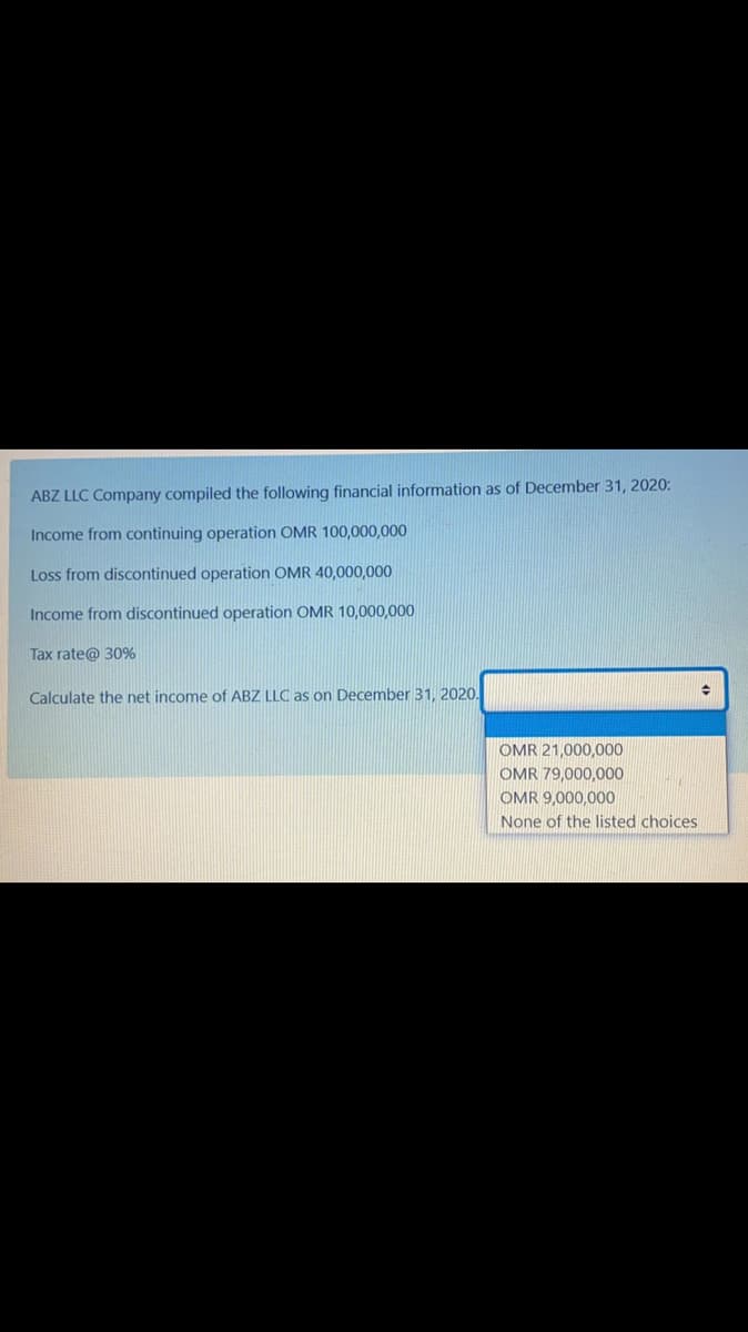 ABZ LLC Company compiled the following financial information as of December 31, 2020:
Income from continuing operation OMR 100,000,000
Loss from discontinued operation OMR 40,000,000
Income from discontinued operation OMR 10,000,000
Tax rate@ 30%
Calculate the net income of ABZ LLC as on December 31, 2020.
OMR 21,000,000
OMR 79,000,000
OMR 9,000,00O
None of the listed choices
