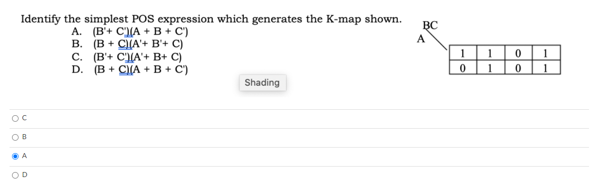 Identify the simplest POS expression which generates the K-map shown.
ВС
А. (В+ С)[А + В + С)
(B + C)(A'+ B'+ C)
(B'+ C'(A'+ B+ C)
D.
A
В.
С.
1
1
1
(В + CА + В + С)
1
1
Shading
O B
O A
O D
