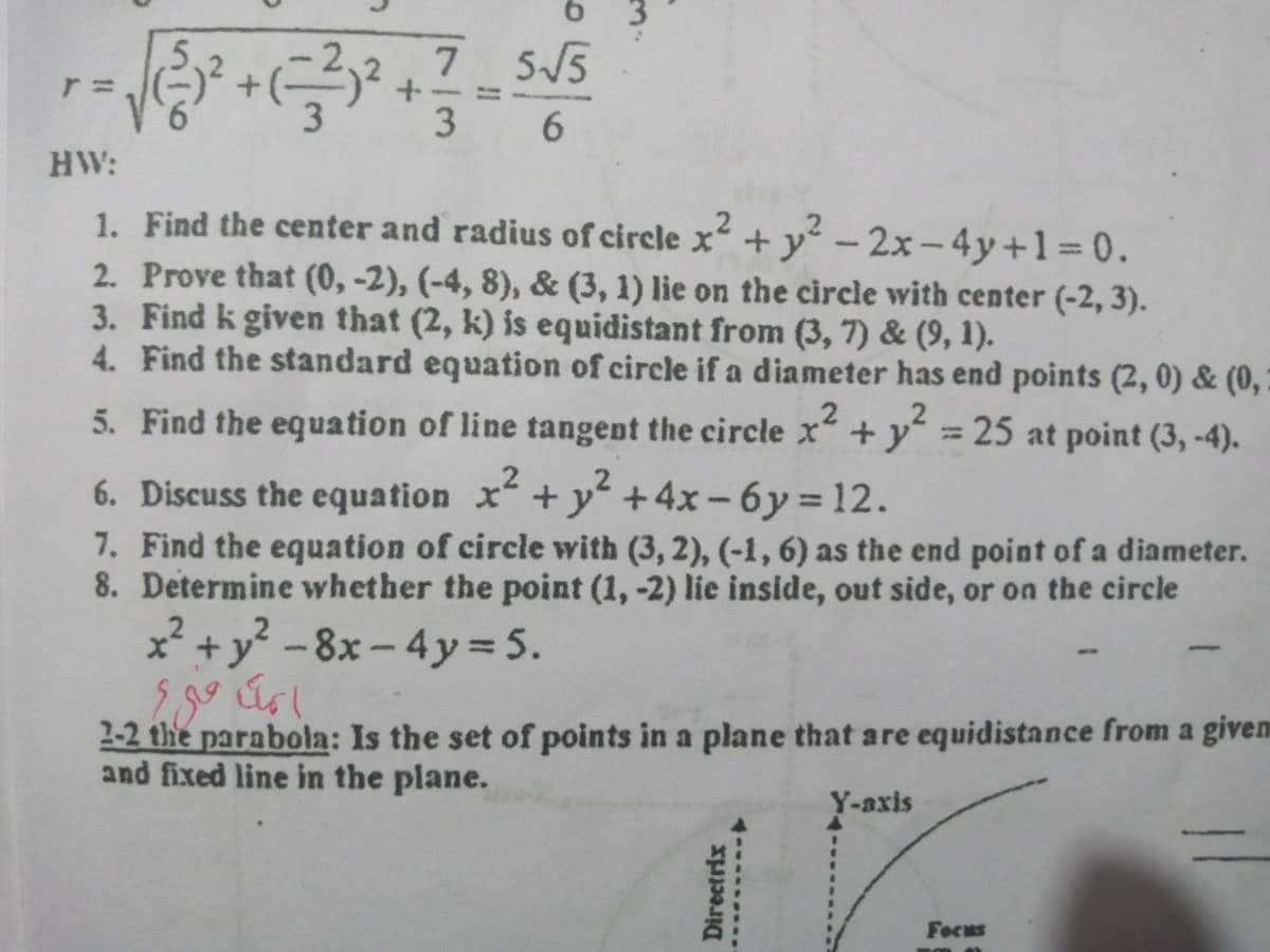 7
7 5/5
%3D
3 6
HW:
1. Find the center and radius of circle x+y - 2x-4y+1 0.
2. Prove that (0, -2), (-4, 8), & (3, 1) lie on the circle with center (-2, 3).
3. Find k given that (2, k) is equidistant from (3, 7) & (9, 1).
4. Find the standard equation of circle if a diameter has end points (2, 0) & (0,
5. Find the equation of line tangent the circle x +y =
25 at point (3, -4).
6. Discuss the equation x+y +4x-6y 12.
7. Find the equation of circle with (3, 2), (-1, 6) as the end point of a diameter.
8. Determine whether the point (1, -2) lie inside, out side, or on the circle
x* + y? -8x - 4y= 5.
2-2 the parabola: Is the set of points in a plane that are equidistance from a givem
and fixed line in the plane.
17.
Y-axis
Focus
Directrix
