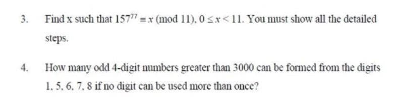 3.
Find x such that 15777 =x (mod 11). 0 Sx<11. You must show all the detailed
steps.
4.
How many odd 4-digit numbers greater than 3000 can be formed from the digits
1. 5. 6. 7, 8 if no digit can be used more than once?
