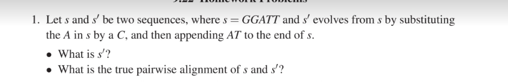 1. Let s and s' be two sequences, where s = GGATT and s' evolves from s by substituting
the A in s by a C, and then appending AT to the end of s.
• What is s'?
• What is the true pairwise alignment of s and s'?
