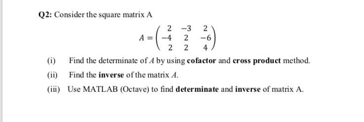 Q2: Consider the square matrix A
2 -3
2
A = -4
2
-6
2 2
4
(i)
Find the determinate of A by using cofactor and cross product method.
(ii) Find the inverse of the matrix A.
(iii) Use MATLAB (Octave) to find determinate and inverse of matrix A.
