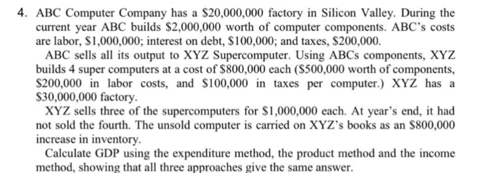 4. ABC Computer Company has a $20,000,000 factory in Silicon Valley. During the
current year ABC builds $2,000,000 worth of computer components. ABC's costs
are labor, $1,000,000; interest on debt, $100,000; and taxes, $200,000.
ABC sells all its output to XYZ Supercomputer. Using ABCs components, XYZ
builds 4 super computers at a cost of $800,000 each ($500,000 worth of components,
$200,000 in labor costs, and $100,000 in taxes per computer.) XYZ has a
$30,000,000 factory.
XYZ sells three of the supercomputers for $1,000,000 each. At year's end, it had
not sold the fourth. The unsold computer is carried on XYZ's books as an $800,000
increase in inventory.
Calculate GDP using the expenditure method, the product method and the income
method, showing that all three approaches give the same answer.