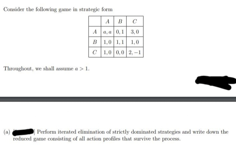 Consider the following game in strategic form
Throughout, we shall assume a > 1.
(a)
A
B
C
C
a, a 0,1 3,0
1,0 1,1 1,0
1,0 0,0 2,-1
Perform iterated elimination of strictly dominated strategies and write down the
reduced game consisting of all action profiles that survive the process.