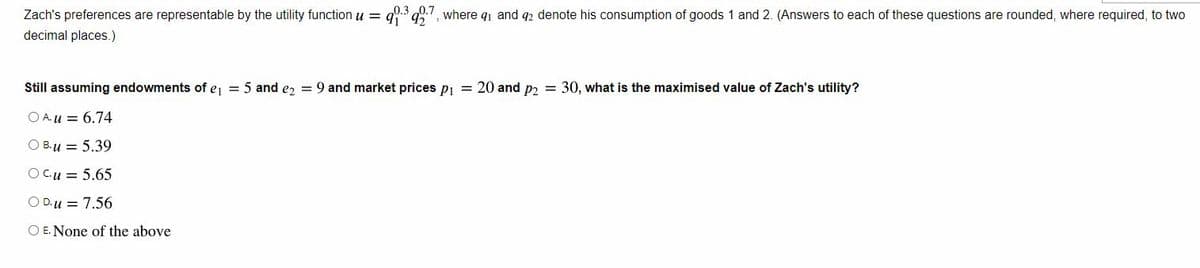 Zach's preferences are representable by the utility function u = 90.3927, where 9₁ and 92 denote his consumption of goods 1 and 2. (Answers to each of these questions are rounded, where required, to two
decimal places.)
Still assuming endowments of e₁ = 5 and e₂ = 9 and market prices p₁ = 20 and p2 = 30, what is the maximised value of Zach's utility?
O Au= 6.74
O B. u = 5.39
O Cu = 5.65
O D.u = 7.56
O E. None of the above