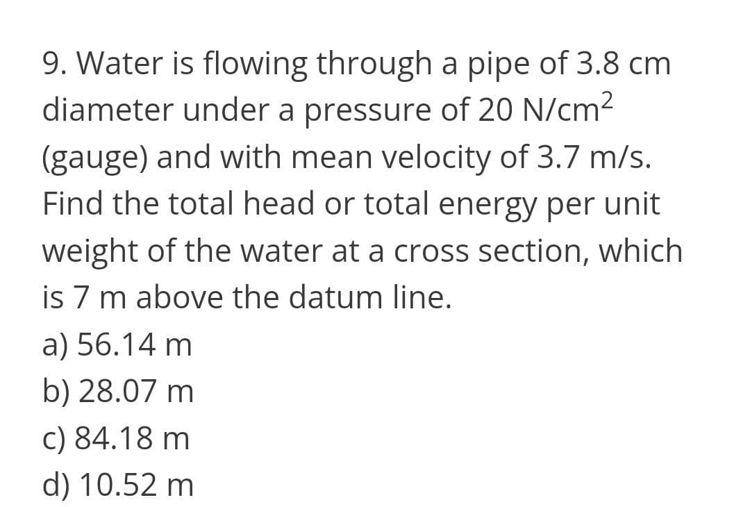 9. Water is flowing through a pipe of 3.8 cm
diameter under a pressure of 20 N/cm2
(gauge) and with mean velocity of 3.7 m/s.
Find the total head or total energy per unit
weight of the water at a cross section, which
is 7 m above the datum line.
a) 56.14 m
b) 28.07 m
c) 84.18 m
d) 10.52 m

