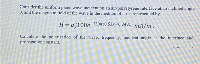Consider the uniform plane wave incident on an air-polystyrene interface at an inclined angle
0, and the magnetic field of the wave in the medium of air is represented by
H = a,100e-i20(0.53x-0.848z) mA/m.
Calculate the polarization of the wave, frequency, incident angle at the interface and
propagation constant.
ion
